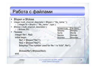 Работа с файлами
 $fopen и $fclose
   integer multi_channel_descriptor = $fopen ( " file_name " );
       | integer fd = $fopen ( " file_name ", type );
   $fclose ( multi_channel_descriptor );
                                                       Screen+Log      File Otput
       | $fclose (fd);
                                                            $display   $fdisplay
 Пример                                        $write                 $fwrite
   integer file1, file2;                        $strobe                $fstrobe
   initial begin                                $monitor               $fmonitor
         file1 = $fopen("file1");
         file2 = $fopen("file2");
         $display("The number used for file 1 is %0d", file1);
         ...
         $fclose(file1);$fclose(file2);
   end

          2/9/2011              д.т.н. Хаханова И.В, каф.АПВТ, ХНУРЭ                20
                                     e-mail: hahanova@mail.ru
 