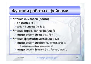Функции работы с файлами
 Чтение символов (байта)
   c = $fgetc ( fd );
   code = $ungetc ( c, fd );
 Чтение строки str из файла fd
   integer code = $fgets ( str, fd );
 Чтение форматируемых данных
   integer code = $fscanf ( fd, format, args );
     • // чтение из файла, заданного fd
   integer code = $sscanf ( str, format, args );

     2/9/2011          д.т.н. Хаханова И.В, каф.АПВТ, ХНУРЭ   21
                            e-mail: hahanova@mail.ru
 