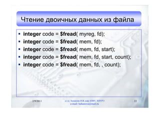 Чтение двоичных данных из файла

   integer code = $fread( myreg, fd);
   integer code = $fread( mem, fd);
   integer code = $fread( mem, fd, start);
   integer code = $fread( mem, fd, start, count);
   integer code = $fread( mem, fd, , count);




       2/9/2011      д.т.н. Хаханова И.В, каф.АПВТ, ХНУРЭ   22
                          e-mail: hahanova@mail.ru
 