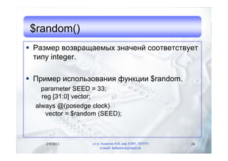 $random()
 Размер возвращаемых значенй соответствует
  типу integer.

 Пример использования функции $random.
    parameter SEED = 33;
    reg [31:0] vector;
  always @(posedge clock)
     vector = $random (SEED);



     2/9/2011      д.т.н. Хаханова И.В, каф.АПВТ, ХНУРЭ   24
                        e-mail: hahanova@mail.ru
 