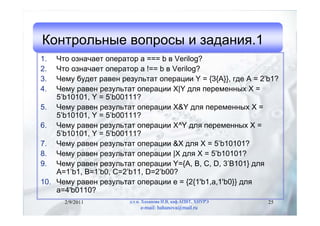 Контрольные вопросы и задания.1
1.  Что означает оператор a === b в Verilog?
2.  Что означает оператор a !== b в Verilog?
3.  Чему будет равен результат операции Y = {3{A}}, где A = 2’b1?
4.  Чему равен результат операции X|Y для переменных X =
    5’b10101, Y = 5’b00111?
5. Чему равен результат операции X&Y для переменных X =
    5’b10101, Y = 5’b00111?
6. Чему равен результат операции X^Y для переменных X =
    5’b10101, Y = 5’b00111?
7. Чему равен результат операции &X для X = 5’b10101?
8. Чему равен результат операции |X для X = 5’b10101?
9. Чему равен результат операции Y={A, B, C, D, 3’B101} для
    A=1’b1, B=1’b0, C=2’b11, D=2’b00?
10. Чему равен результат операции e = {2{1'b1,a,1'b0}} для
    a=4'b0110?
      2/9/2011          д.т.н. Хаханова И.В, каф.АПВТ, ХНУРЭ   25
                             e-mail: hahanova@mail.ru
 