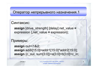 Оператор непрерывного назначения.1

Синтаксис:
 assign [drive_strength] [delay] net_value =
 expression {,net_value = expression};

Примеры:
 assign out=i1&i2;
 assign addr[15:0]=addr1[15:0]^addr2[15:0];
 assign {c_out, sum[3:0]}=a[3:0]+b[3:0]+c_in;

    2/9/2011      д.т.н. Хаханова И.В, каф.АПВТ, ХНУРЭ   4
                       e-mail: hahanova@mail.ru
 