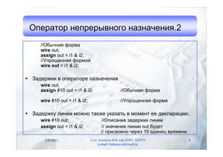 Оператор непрерывного назначения.2
     //Обычная форма
     wire out;
     assign out = i1 & i2;
     //Упрощенная формой
     wire out = i1 & i2;

 Задержки в операторе назначения
     wire out;
     assign #10 out = i1 & i2;                    //Обычная форма

     wire #10 out = i1 & i2;                      //Упрощенная форма

 Задержку линии можно также указать в момент ее декларации:.
     wire #10 out;                   //Описание задержки линии
     assign out = i1 & i2;           // значение линии out будет
                                     // присвоено через 10 единиц времени
       2/9/2011                д.т.н. Хаханова И.В, каф.АПВТ, ХНУРЭ         5
                                    e-mail: hahanova@mail.ru
 