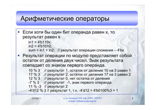 Арифметические операторы
 Если хотя бы один бит операнда равен x, то
  результат равен x
    in1 = 4'b110x;
    in2 = 4'b1010;
    sum = in1 + in2; // результат операции сложения – 4'bx
 Результат операции по модулю представляет собой
  остаток от деления двух чисел. Знак результата
  совпадает со знаком первого операнда.
    10 % 3 // результат 1, остаток от деления 10 на 3 равен 1
    17 % 3 // результат 2, остаток от деления 17 на 3 равен 2
    12 % 3 // результат 0, нет остатка от деления
    -7 % 3 // результат -1, знак первого операнда
    11 % -3 // результат 2
    -4’d12 % 3 // результат 1, т.к. -4’d12 = 4'b0100%3 = 1

      2/9/2011         д.т.н. Хаханова И.В, каф.АПВТ, ХНУРЭ     8
                            e-mail: hahanova@mail.ru
 