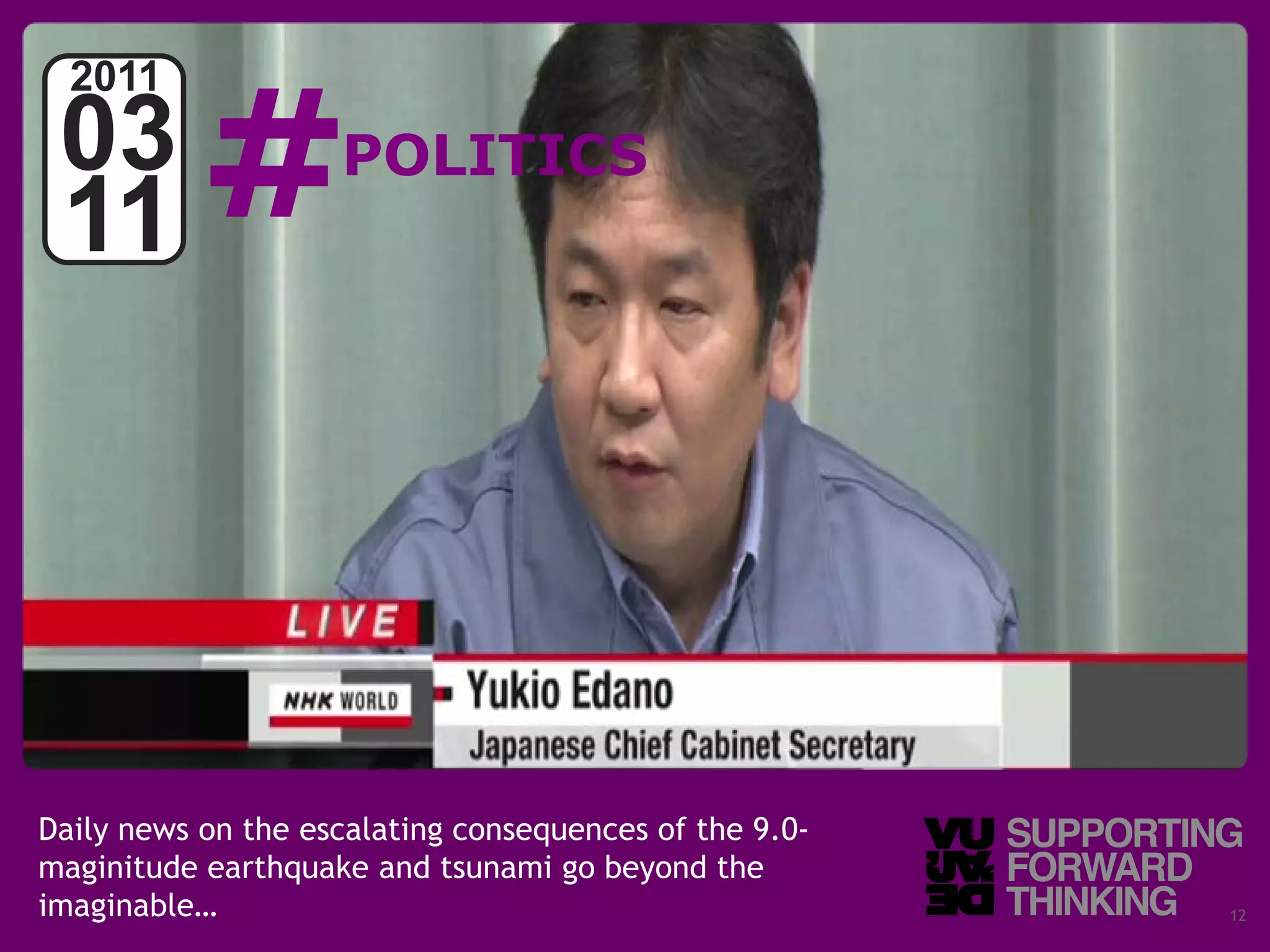 #
  2011
 03                 POLITICS
 11




Daily news on the escalating consequences of the 9.0-
maginitude earthquake and tsunami go beyond the
imaginable…
  © Vujàdé Ltd. – Supporting Forward Thinking           Slide | 12
 