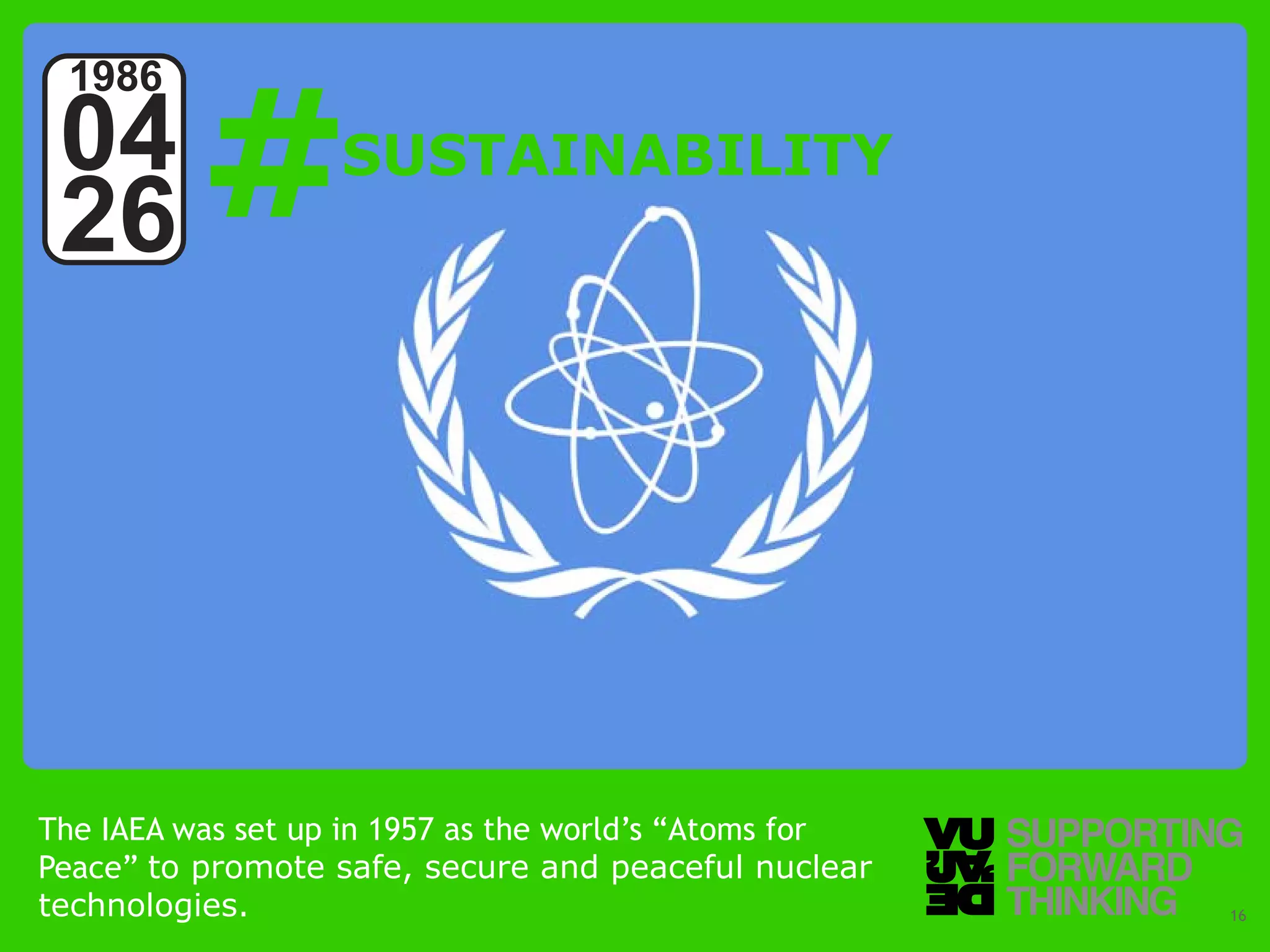 #
 1986
 04                SUSTAINABILITY
 26




The IAEA was set up in 1957 as the world’s “Atoms for
Peace” to promote safe, secure and peaceful nuclear
technologies. Forward Thinking
  © Vujàdé Ltd. – Supporting                            Slide | 16
 
