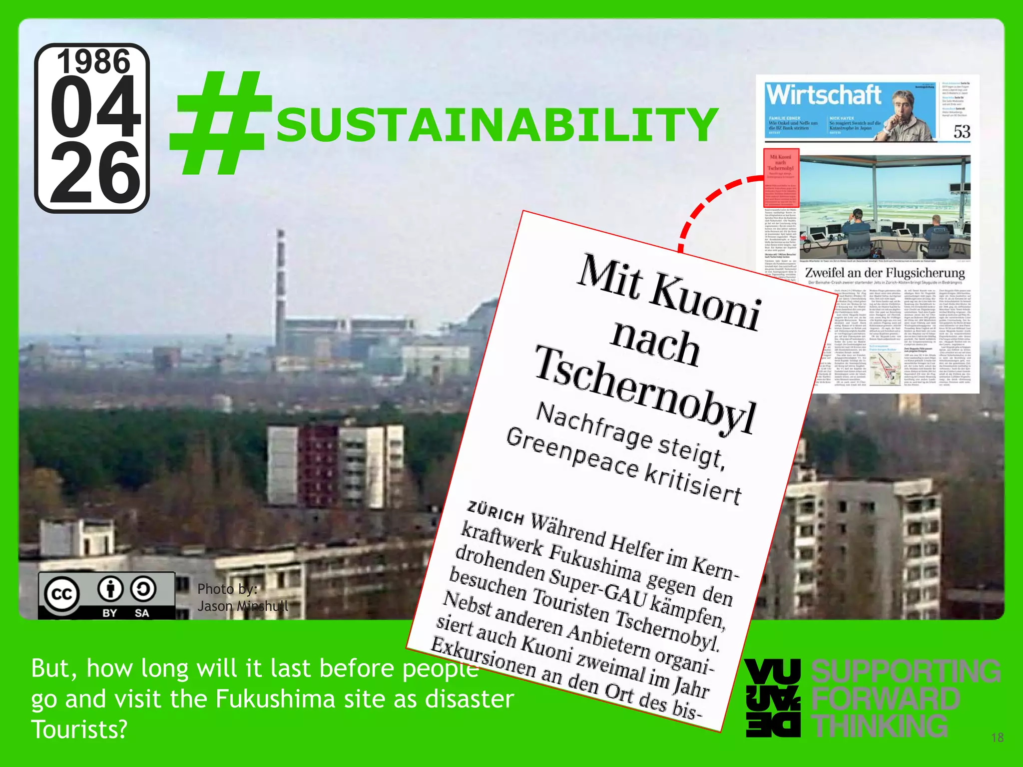 #
  1986
 04                      SUSTAINABILITY
 26



              Photo by:
              Jason Minshull



But, how long will it last before people
go and visit the Fukushima site as disaster
Tourists? – Supporting Forward Thinking
  © Vujàdé Ltd.                               Slide | 18
 