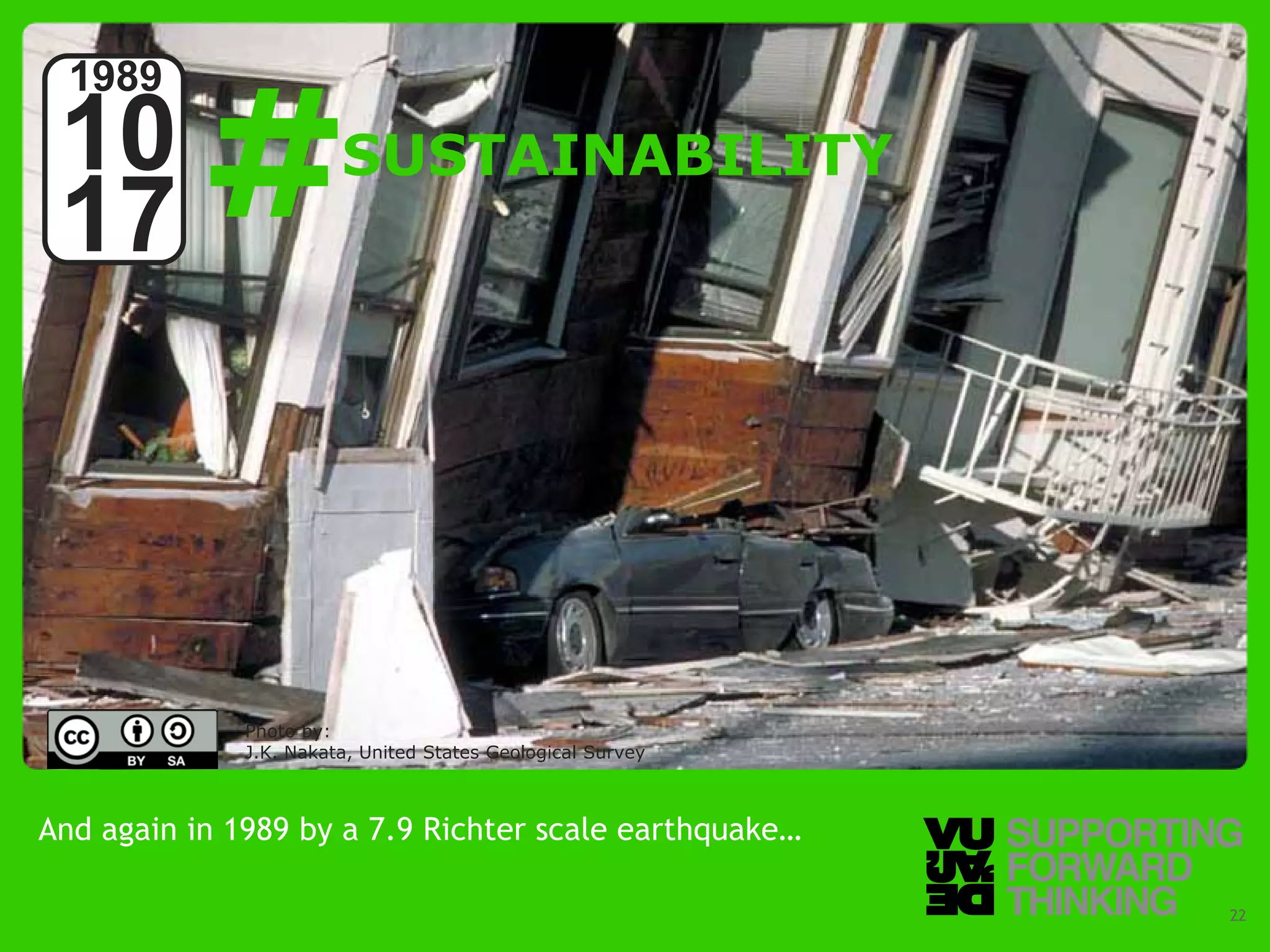 #
  1989
 10                                   SUSTAINABILITY
 17



                         Photo by:
                         J.K. Nakata, United States Geological Survey



And again in 1989 by a 7.9 Richter scale earthquake…

  © Vujàdé Ltd. – Supporting Forward Thinking                           Slide | 22
 