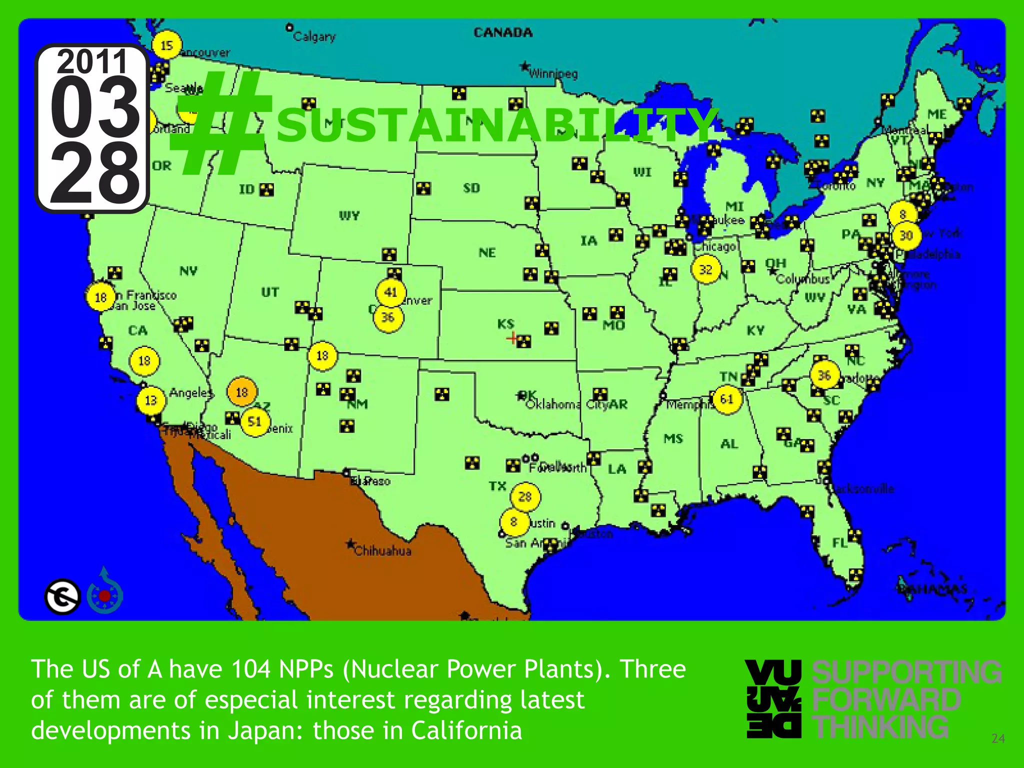 #
  2011
 03                 SUSTAINABILITY
 28




The US of A have 104 NPPs (Nuclear Power Plants). Three
of them are of especial interest regarding latest
developments inForward Thinkingthose in California
   © Vujàdé Ltd. – Supporting Japan:                      Slide | 24
 