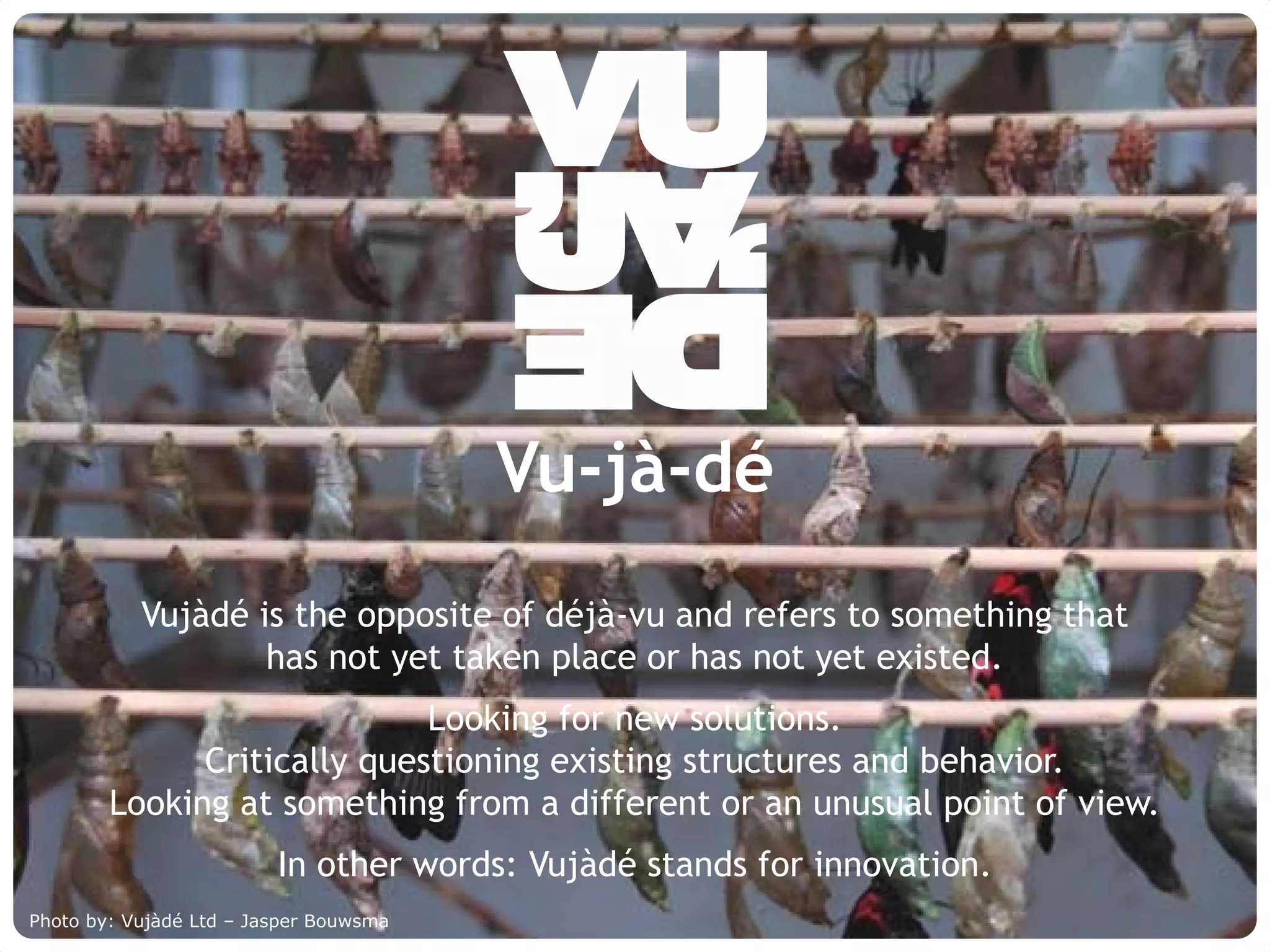 Vu-jà-dé
             Vujàdé is the opposite of déjà-vu and refers to something that
                     has not yet taken place or has not yet existed.
                              Looking for new solutions.
               Critically questioning existing structures and behavior.
         Looking at something from a different or an unusual point of view.
                             In other words: Vujàdé stands for innovation.
Photo by: Vujàdé Supporting Forward Thinking
     © Vujàdé Ltd. – Ltd – Jasper Bouwsma                                     Slide | 3
 