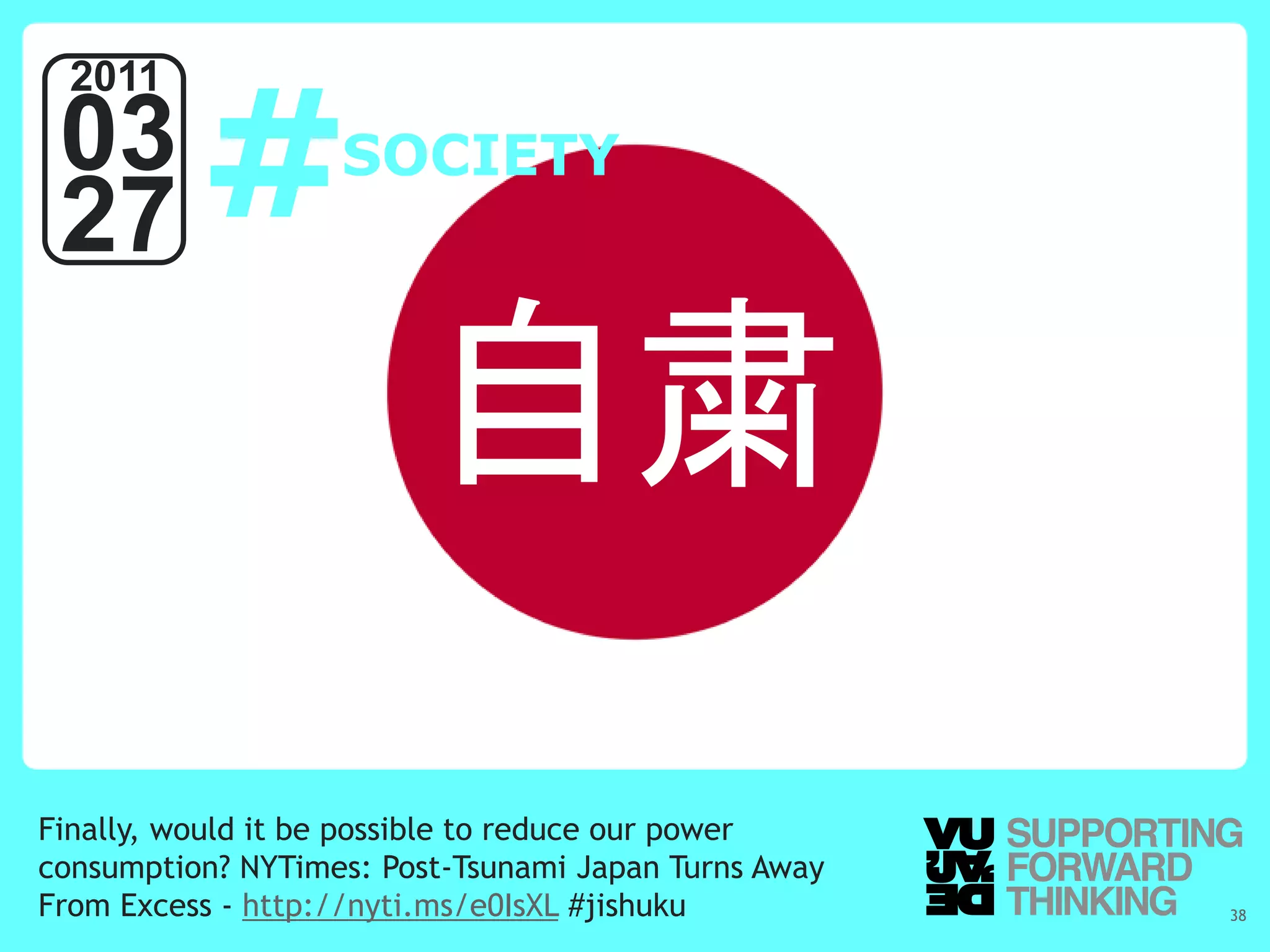 #
  2011
 03                SOCIETY
 27

                        自粛
Finally, would it be possible to reduce our power
consumption? NYTimes: Post-Tsunami Japan Turns Away
From Excess - http://nyti.ms/e0IsXL #jishuku
   © Vujàdé Ltd. – Supporting Forward Thinking        Slide | 38
 