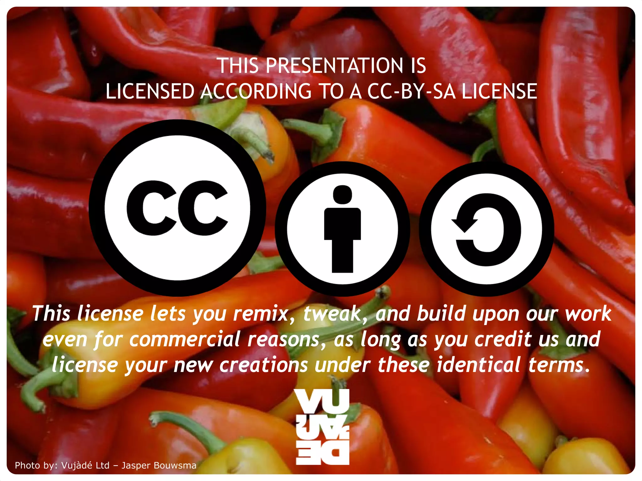 THIS PRESENTATION IS
                     LICENSED ACCORDING TO A CC-BY-SA LICENSE




   This license lets you remix, tweak, and build upon our work
    even for commercial reasons, as long as you credit us and
     license your new creations under these identical terms.



Photo by: Vujàdé Supporting Forward Thinking
     © Vujàdé Ltd. – Ltd – Jasper Bouwsma                       Slide |
 
