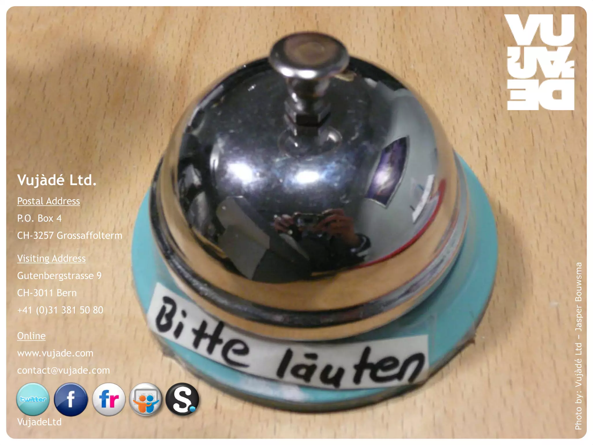 Vujàdé Ltd.
Postal Address
P.O. Box 4
CH-3257 Grossaffolterm

Visiting Address




                                                            Photo by: Vujàdé Ltd – Jasper Bouwsma
Gutenbergstrasse 9
CH-3011 Bern
+41 (0)31 381 50 80

Online
www.vujade.com
contact@vujade.com




VujadeLtd
    © Vujàdé Ltd. – Supporting Forward Thinking   Slide |
 
