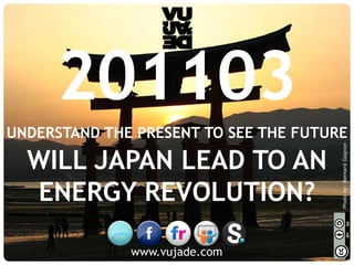 201103
UNDERSTAND THE PRESENT TO SEE THE FUTURE




                                                                          Photo by: Bernard Gagnon
    WILL JAPAN LEAD TO AN
    ENERGY REVOLUTION?

 © Vujàdé Ltd. – Supporting Forward Thinking   www.vujade.com   Slide |
 