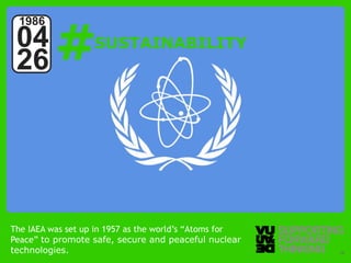 #
 1986
 04                SUSTAINABILITY
 26




The IAEA was set up in 1957 as the world’s “Atoms for
Peace” to promote safe, secure and peaceful nuclear
technologies. Forward Thinking
  © Vujàdé Ltd. – Supporting                            Slide | 16
 