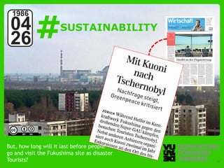 #
  1986
 04                      SUSTAINABILITY
 26



              Photo by:
              Jason Minshull



But, how long will it last before people
go and visit the Fukushima site as disaster
Tourists? – Supporting Forward Thinking
  © Vujàdé Ltd.                               Slide | 18
 