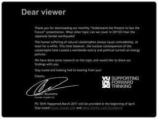 Dear viewer
                           Thank you for downloading our monthly “Understand the Present to See the
                           Future” presentation. What other topic can we cover in 201103 than the
                           Japanese Sendai earthquake?
                           The human suffering of natural catastrophes always cause comradeship, at
                           least for a while. This time however, the nuclear consequences of the
                           catastrophe have caused a worldwide outcry and political turmoil on energy
                           policies.
                           We have done some research on the topic and would like to share our
                           findings with you.
                           Stay tuned and looking fwd to hearing from you!
                           Cheers,




                           Jasper Bouwsma
                           Founder Vujàdé Ltd.


                           PS: Shift Happened March 2011 will be provided @ the beginning of April
                           Stay tuned: www.vujade.com and www.twitter.com/VujadeLtd

© Vujàdé Ltd. – Supporting Forward Thinking                                                             Slide | 2
 