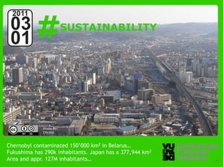 #
  2011
 03                      SUSTAINABILITY
 01



             Photo by:
             Decosu



Chernobyl contaminated 150’000 km2 in Belarus…
Fukushima has 290k inhabitants. Japan has a 377,944 km2
Area and appr. 127M Thinking
  © Vujàdé Ltd. – Supporting Forward inhabitants…         Slide | 20
 