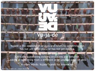 Vu-jà-dé
             Vujàdé is the opposite of déjà-vu and refers to something that
                     has not yet taken place or has not yet existed.
                              Looking for new solutions.
               Critically questioning existing structures and behavior.
         Looking at something from a different or an unusual point of view.
                             In other words: Vujàdé stands for innovation.
Photo by: Vujàdé Supporting Forward Thinking
     © Vujàdé Ltd. – Ltd – Jasper Bouwsma                                     Slide | 3
 