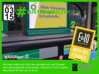 #
  2011
 03                     SUSTAINABILITY
 15



            Photo by:
            Vujàdé Ltd. – Jasper Bouwsma



We must make sure that new concepts are well thought
over and explained to the public. Germany’s E10 is a good
benchmark of how not to do so.
  © Vujàdé Ltd. – Supporting Forward Thinking               Slide | 37
 