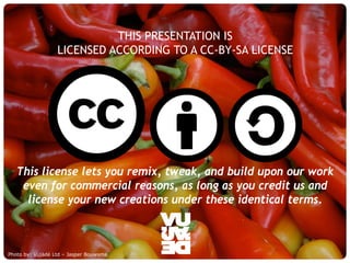 THIS PRESENTATION IS
                     LICENSED ACCORDING TO A CC-BY-SA LICENSE




   This license lets you remix, tweak, and build upon our work
    even for commercial reasons, as long as you credit us and
     license your new creations under these identical terms.



Photo by: Vujàdé Supporting Forward Thinking
     © Vujàdé Ltd. – Ltd – Jasper Bouwsma                       Slide |
 