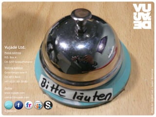 Vujàdé Ltd.
Postal Address
P.O. Box 4
CH-3257 Grossaffolterm

Visiting Address




                                                            Photo by: Vujàdé Ltd – Jasper Bouwsma
Gutenbergstrasse 9
CH-3011 Bern
+41 (0)31 381 50 80

Online
www.vujade.com
contact@vujade.com




VujadeLtd
    © Vujàdé Ltd. – Supporting Forward Thinking   Slide |
 