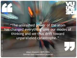 “                                   “The unleashed power of the atom
                                         has changed everything save our modes of
                                              thinking and we thus drift toward
Photo by: Vujàdé Ltd. – Jasper Bouwsma




                                                                                                                      ”
                                                 unparalleled catastrophe.”


                                                                                     Albert Einstein (1879-1955)
                                                                                  German-born theoretical physicist
                                         © Vujàdé Ltd. – Supporting Forward Thinking                                  Slide |
 