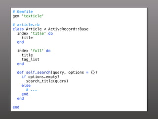 # Gemfile
gem 'texticle'

# article.rb
class Article < ActiveRecord::Base
  index 'title' do
    title
  end

 index 'full' do
   title
   tag_list
 end

 def self.search(query, options = {})
   if options.empty?
     search_title(query)
   else
     # ...
   end
 end

end
 