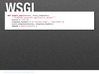 WSGI
     def simple_app(environ, start_response):
         """Simplest possible application object"""
         status = '200 OK'
         response_headers = [('Content-type', 'text/html')]
         start_response(status, response_headers)
         return ['Hello Worldn']




http://www.python.org/dev/peps/pep-0333/
 
