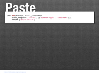 Paste
     def app(environ, start_response):
         start_response('200 OK', [('content-type', 'text/html')])
         return ['Hello world']




https://bitbucket.org/ianb/paste
 