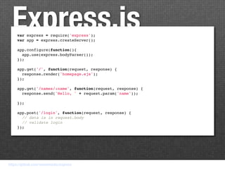 Express.js
     var express = require('express');
     var app = express.createServer();

     app.configure(function(){
       app.use(express.bodyParser());
     });

     app.get('/', function(request, response) {
       response.render('homepage.ejs');
     });

     app.get('/names/:name', function(request, response) {
       response.send('Hello, ' + request.param('name'));

     });

     app.post('/login', function(request, response) {
       // data is in request.body
       // validate login
     });




https://github.com/visionmedia/express
 