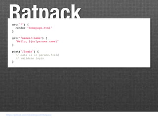 Ratpack
     get("/") {
       render "homepage.html"
     }

     get("/names/:name") {
       "Hello, ${urlparams.name}"
     }

     post("/login") {
       // data is in params.field
       // validate login
     }




https://github.com/bleedingwolf/Ratpack
 