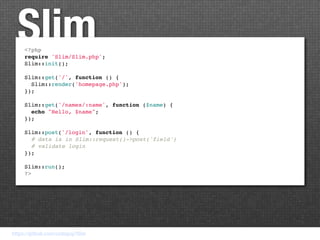 Slim
     <?php
     require 'Slim/Slim.php';
     Slim::init();

     Slim::get('/', function () {
       Slim::render('homepage.php');
     });

     Slim::get('/names/:name', function ($name) {
       echo "Hello, $name";
     });

     Slim::post('/login', function () {
       # data is in Slim::request()->post('field')
       # validate login
     });

     Slim::run();
     ?>




https://github.com/codeguy/Slim
 