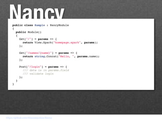 Nancy
     public class Sample : NancyModule
     {
       public Module()
       {
         Get["/"] = params => {
           return View.Spark("homepage.spark", params);
         };

         Get["/names/{name}"] = params => {
            return string.Concat("Hello, ", params.name);
         };

         Post["/login"] = params => {
            /// data is in params.field
            /// validate login
         };
       }
     }




https://github.com/thecodejunkie/Nancy
 
