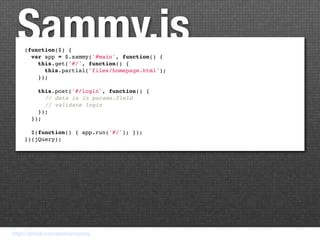Sammy.js
     (function($) {
       var app = $.sammy('#main', function() {
         this.get('#/', function() {
           this.partial('files/homepage.html');
         });

         this.post('#/login', function() {
           // data is in params.field
           // validate login
         });
       });

       $(function() { app.run('#/'); });
     })(jQuery);




https://github.com/quirkey/sammy
 