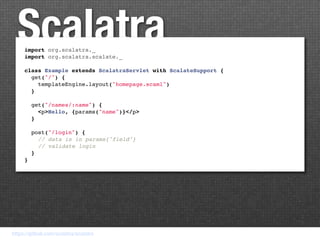 Scalatra
     import org.scalatra._
     import org.scalatra.scalate._

     class Example extends ScalatraServlet with ScalateSupport {
       get("/") {
         templateEngine.layout("homepage.scaml")
       }

       get("/names/:name") {
         <p>Hello, {params("name")}</p>
       }

       post("/login") {
         // data is in params{"field"}
         // validate login
       }
     }




https://github.com/scalatra/scalatra
 