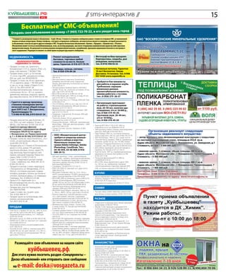 Куйбышевец .рф
        1–7 апреля 2011 года
                                   // sms-интерактив //
                                             №12
                                                                                                                                                                           15
                 Бесплатные* СМС-объявления! город                                                                                       т весь
   Отправь свое объявление на номер +7 (905) 722-70-22, и его увиди
     * Стоимость размещения вашего объявления – 0 руб. 00 коп. Стоимость отправки сообщения равна стоимости отправки СМС, установленной
     вашим сотовым оператором. Номер телефона, с которого отправлено сообщение, автоматически является номером, который указывается
     в объявлении, если вы не даете другого номера в СМС. Разделы бесплатных объявлений: «Куплю», «Продам», «Знакомства», «Разное».




                                                                                                                                                                                Реклама
     Объявление может остаться неопубликованным, если, на взгляд редакции, оно носит откровенно коммерческий характер либо прислано
     юридическим лицом. Не допускается использование ненормативной лексики, оскорблений, призывов националистического и экстремист-
     ского содержания. Редакция оставляет за собой право на редактуру вашего сообщения.


 Недвижимость                                            •	 Ремонт холодильников                                  •	 Фотограф на Ваш праздник.
                                                            бытовых, торговых любой                                  Корпоративы, свадьбы, дни
             Объявления в рубрике                           сложности на месте. Низкие                               рождения, выпускной,
          «Недвижимость» платные                            цены. Гарантия. 8-916-677-79-70                          тел. 8 (910) 496 02 22
•	 Продам 2-х комн. кв., Цемгигант,
   Коломенская 7, 5/5 эт., кирпич, 47м2, с/у             •	 Колодцы, кольца, септики.                            •	 Натяжные потолки. Гарантия
   разд., собственник. Т. 89168217396                       Тел. 8-929-578-84-26                                    10 лет! Бесплатно: Замер.
•	 Продам земел. участ., д. Гостилово,                                                                              Доставка. Установка. Тел. 8 906
   15 соток, под ИЖС, документы готовы,                 •	 Щенков йоркширского терьера (мини). 8-917-               057 4444 www.napotolki.ru
   650 тыс. руб., тел: 89160549259                         500-36-16
                                                        •	 Детскую коляску зима-лето. В комплекте
•	 Продам 2-х комн. кв., 45 м2, Цемгигант,                 дождевик, москитная сетка, подушечка,                   •	 Требуются бэк-вокалисты
   1/5 эт. кирпичн. дома, 1 700 000 руб.,
   и сад. уч., в сад. товар. «Отдых», 6 сот.,
                                                           матрац. Для мальчика. В отличном состоянии.                для работы в караоке-клубе.
                                                           8-905-789-50-71
   250 т. р. Тел. 8915 024 87 28                        •	 Летнюю резину Hankook Optimo 195/55R15,
                                                                                                                      Требования: хорошие
•	 Бытовки металлические, полностью                        пробег 10 тыс. км., отличное состояние, 10 тыс.            вокальные данные,
   утепленные, 4х2 м – 30 т. р., кровати                   руб., торг. 8-915-165-05-68                                презентабельная внешность,
   армейские, матрацы, подушки, одеяла.                 •	 ВАЗ-2106 на запчасти. 8-909-621-26-06                      умение работать с гостями,
                                                        •	 ВАЗ-2108, белый цвет, 1996 г.в., на ходу, 40 тыс.          тел.: 8 (926) 275 -26-27
   Доставка бесплатно. Тел: 8-909-925-81-89                руб. 8-915-007-21-25, Алексей
                                                        •	 Коляску классика, 2 в 1. Польша. 4500 руб. Торг.
  •	 Сдается в аренду производ-                            8-916-804-27-19
                                                                                                                   •	 Организация приглашает
     ственное помещение (метал-                         •	 ГАЗ-3110 Волга, 2000 г.в. сост. хор. тел: 4 03 54
                                                        •	 Масляный обогреватель. 400 руб. Куплен в                   на работу: стропальщиков-
     лический ангар) общей площа-                          феврале. 8-917-571-94-75                                   муж. 20-40 лет, наличие удо-
     дью 2297,3 м2. Г. Воскресенск,                     •	 Металлическую стремянку в упаковке. 1260                   стоверения, з/п от 18 000 р.,
     Промплощадка 12.                                      руб. 8-917-571-94-75                                       тел. 8-926-519-45-20.




                                                                                                                                                                                 Реклама
     Т. 8 496 44 40 306, 8 915 034 61 54                •	 Аквариум с подсветкой, 30 литров, 1000 руб.
                                                                                                                      Грузчиков: муж. 20-40 лет,
                                                           8-909-163-15-98
                                                        •	 Плиты б/у. Длина 120 см., ширина 64 см.,                   з/п от 18 000р.,
•	 Продам зем.участок, дер.Золотово, 20                    толщина 6 см. 8-916-727-02-51                              тел. 8-926-519-45-20
   сот., ЛПХ, газ, свет, асфальт, 55 км от              •	 Коляску без люльки – 2000 руб., трехколесный
   МКАД, собственник т.8-926-324-07-30                     велосипед – 1000 руб., детскую кровать – 2000
                                                           руб. 8-925-036-23-03                                  •	 Трактор МТЗ-80 и Т-150, К-701 1992 г.в.
•	 Сдается в аренду офисное                                                                                         подробности по тел. 8(49644) 4 03 54
                                                        •	 Стенку Спутник. Срочно. Недорого. 8-965-
   помещение с евроремонтом общей                          285-38-32                                             •	 Электроплиту Indesit, 4 блина, электродуховка,
   площадью 300,94 м2 по адресу                                                                                     мало б/у, 3500 руб. 8-916-833-58-12
   г. Воскресенск, ул. Первостроителей,                                                                          •	 Ладу Приора, 2007 г.в., состояние отличное,
                                                          •	 ООО «Множительный центр»                               колеса зима-лето. 240 тыс. руб. 8-906-795-07-79
   д. 7. т. 8 496 44 40 306, 8 915 034 61 54
•	 Продам 2 комн.кв., мкрн.Лопатинск., сост.                 требуется оператор компью-                          •	 ЗИЛ 433100 борт., 1993 г.в. сост. норм. 4 03 54
   отлич., ул.Центральная, общ.пл. 54м2,                     терного набора и верстки.                           •	 Chevrolet Rezzo, минивэн, 2008 г.в., серебряный
                                                             Желательно знание про-                                 металлик, пробег 36 тыс. км., ГУР, ABS, климат-
   тел:8-903-270-93-93                                                                                              контроль, 4 подушки безопасности, э/стекло-
•	 Продам дачу в СТ Химик-4 (Потаповские                     грамм Adobe InDesign, Adobe                            подъемн., люк. 410 тыс. руб., торг. 8-903-559-32-61
   дачи), 6 соток, домик 5*6 щитовой,                        Photoshop, CorelDraw. Тел.:                         •	 Для собаки: намордник, прочный поводок и
   кирпичом обложен, печка, сарай 3*4,                       44-40-054, 44-40-809, 8-916-                           ошейник. По 100 руб. 8-917-571-94-75
   сад, виноград. Круглогодично свет,                        080-29-12.                                          •	 Audi A4 Avant, 1997 г.в., серебряный металлик,
                                                                                                                    идеальное состояние, без пробега по РФ.
   охрана, хороший подъезд. Рядом лес,                                                                              8-916-507-77-08
   озеро 100м Т. 8 903 575 84 53                        •	 Детский гарнитур. 1 этаж – компьютерный
                                                           стол. 2 этаж – кровать, ортопедический матрац         •	 Погрузчик фронтальный П-4 1989 г.в.
•	 Сдам 1-ю квартиру в центре города                       зима-лето. Продам два гардероба, стеллажи                тел:8(49644) 4 03 54
   1 этаж, с мебелью, тел.: 8926-941-16-15;                под книги, одежду, лесенку. 8-906-729-30-15,          •	 ВАЗ 21093, темно-фиолетового цвета, 2001
   8-926-355-90-53                                         Виктория Викторовна                                      г.в., 140 тыс. км., карбюратор, передние
•	 Продается уютная 2-комн. квартира в                  •	 Соковарку. 150 руб. 8-917-571-94-75                      стеклоподъемники, подогрев сидений, MP3-
   г. Воскресенск, ул. Менделеева, 2/5 эт.,             •	 КРАЗ-256 1990 г.в. самосвал сост. удов. тел: 8           USB, состояние хорошее. 8-919-960-36-27
   44,6 м2, состояние хорошее, подвал,                     (496) 444 03 54
                                                                                                                  куплю




                                                                                                                                                                                РЕКЛАМА
                                                        •	 Mitsubishi Outlander, 2003 г.в., 2,4 л., 150 л.с.,
   телефон, домофон, балкон застеклен и                    АКПП, полный привод, ГУР, MP3, центральный
   утеплен, железная дверь, с/у совмещен.                  замок. Цена договорная. 8-916-474-04-36               •	 Щенка карликового померанского шпица
   Свободна. Тел.: 8 (909) 673-67-88                    •	 ВАЗ-21093, 2002 г.в., инжектор, салон от ВАЗ-2114,       (кобель). Недорого. Можно без родословной.
•	 Гараж в ГСК «Заречный» (р-н                             передн. э/стеклоподъемн., MP3, 4 колонки,                8-909-629-34-47, Кристина
   Молокозавода) 6х6, кессон, яма, эл-во.                  пробег 105 тыс. км. Сост. отл. Резина зимн. и летн.   •	 Двухъярусную кровать б/у. 8-916-571-79-35
   Тел. 8 916 454-98-00                                    85 тыс. руб. 8-916-018-36-85, 8-916-404-08-16
                                                        •	 Прогулочную коляску. Перекидная ручка,
•	 Продам зем. участок Чемодурово.                         накидка. 2000 руб. 8-905-507-65-09                     сниму
   Тел. 89067637696                                     •	 Mitsubishi Space Wagon, минивэн, 1993 г.в., 2,0
•	 Сдам 2-х комн. кв., на длит. срок.                      л., 136 л.с., АКПП, 120 тыс. руб. 8-963-779-69-42     •	 Русская семья снимет квартиру, комнату или
   Тел.: 8-926-494-41-77                                •	 Коляску зима-лето, полный комплект, в хор.               дом. Можно в новостройках. 8-926-120-14-45.
•	 Продам гараж на путепроводе, свет,                      сост., цвет рыжий с желтым, с широкими
   охрана, центральный ряд.                                хромированными колесами. 8-926-659-89-79               разное
   Тел. 8925-850-35-66                                  •	 Детский комбинезон, 0-4 мес., весна-осень,
                                                           цвет нежно-голубой. 8-926-659-89-79                   •	 Отдам котят в хорошие руки. Умные, красивые,
                                                        •	 Материнские платы. Новую – Socket 1156.                  доверчивые. 8-926-877-99-42
 продам                                                    А также Socket 775. Процессор Intel E6300.
                                                           8-926-565-02-70
                                                                                                                 •	 Меняю 2-ком. квартиру в хрущевке (4/5)
                                                                                                                    на Лопатинском на 1-ком. квартиру тоже в
•	 Ford Focus 2, пробег 107 тыс. км., 2005 г.в., есть   •	 Сотовый телефон Nokia C5. В б/у 6 месяцев. В             хрущевке. 8-929-928-54-05
   всё. 370 тыс. руб. 8-926-269-78-32, Андрей              отл. сост.. Всё в комплекте. 8-916-350-89-30          •	 Отдам в частный дом гладкошерстного
•	 Бордовую детскую коляску, 2 в 1. 3000 руб.           •	 ГАЗ-2705 2000 г.в. сост. хорошее тел: 8 (496)            черного кота-мышелова, 1 год, приучен к
   8-929-567-63-88                                         444 03 54                                                лотку в квартире и туалету на улице, есть
•	 Mitsubishi Lancer 10, 2008 г.в. 8-903-740-67-08      •	 ВАЗ-21124, ГУР, парктроник, сигнализ., подогрев          ветпаспорт. 8-929-652-26-50
•	 КАМАЗ-65115 2001 г.в. самосвал сост. хорошее            сидений, литье, MP3, в отл. сост. 8-926-137-41-13     •	 Ищу работу водителем. Категории B,C, D, E.
   тел: 8 (496) 444 03 54                               •	 Мягкое кресло с кожаными подлокотниками.                 Водительский стаж – 20 лет. Знание Москвы.
•	 Инвалидную коляску на электродвигателе.                 1200 руб. 8-917-570-88-13                                8-905-754-91-33
   8-917-584-94-35                                      •	 Щенка бульмастифа, 11 месяцев, здоровая               •	 Отдам трехмесячных котят цвета темного
•	 Hyundai Accent, 2008 г.в., комплектация МТЗ,            родословная, умница, недорого. 8-917-571-94-75           шоколада с очень выразительными глазами.
   пробег 80 тыс. км., цвет черный, 1,5 л., 102 л.с.,   •	 Ford Escort, 1996 г.в., хэтчбек, белый, пробег 180       8-915-305-61-56
   АБС, все электростеклоподъемники, 299 тыс.              тыс. км., MP3, сигнализ. с обратной связью, много     •	 Меняю 1-ком. хрущевку на Лопатинском на
   руб. 8-964-779-76-21                                    нового, хор. сост. 75 тыс. руб. 8-916-833-58-12          2-ком. квартиру там же с моей доплатой.
                                                                                                                    8-906-051-79-71


        Размещайте свои объявления на нашем сайте                                                                 знакомства

                           куйбышевец.рф.
                                                                                                                 •	 Бизнесмен, 44 года, ищет красивую юную
                                                                                                                    любовницу. 8-926-287-18-96
                                                                                                                 •	 Познакомлюсь с девушкой до 25 лет. Мне 22.
                                                                                                                    Виктор. 8-985-442-18-99
    Для этого нужно посетить раздел «Спецпроекты –                                                               •	 Вдова, 34/154/78, с сыном восьми лет. Ищу
                                                                                                                    обеспеченного мужчину от 35 лет для
    Доска объявлений» или отправить свое сообщение                                                                  серьезных отношений и создания семьи.
                                                                                                                    8-962-902-20-94, 8-903-518-39-20, Елена


            e-mail: doska@vosgazeta.ru
                                                                                                                 •	 Познакомлюсь с женщиной не старше 40 лет

      на                                                                                                            для встреч. Иван, 30 лет. 8-965-291-83-89
                                                                                                                 •	 Симпатичный молодой человек познакомится
                                                                                                                                                                          Реклама

                                                                                                                    с девушкой до 25 лет. 8-926-737-48-77
 