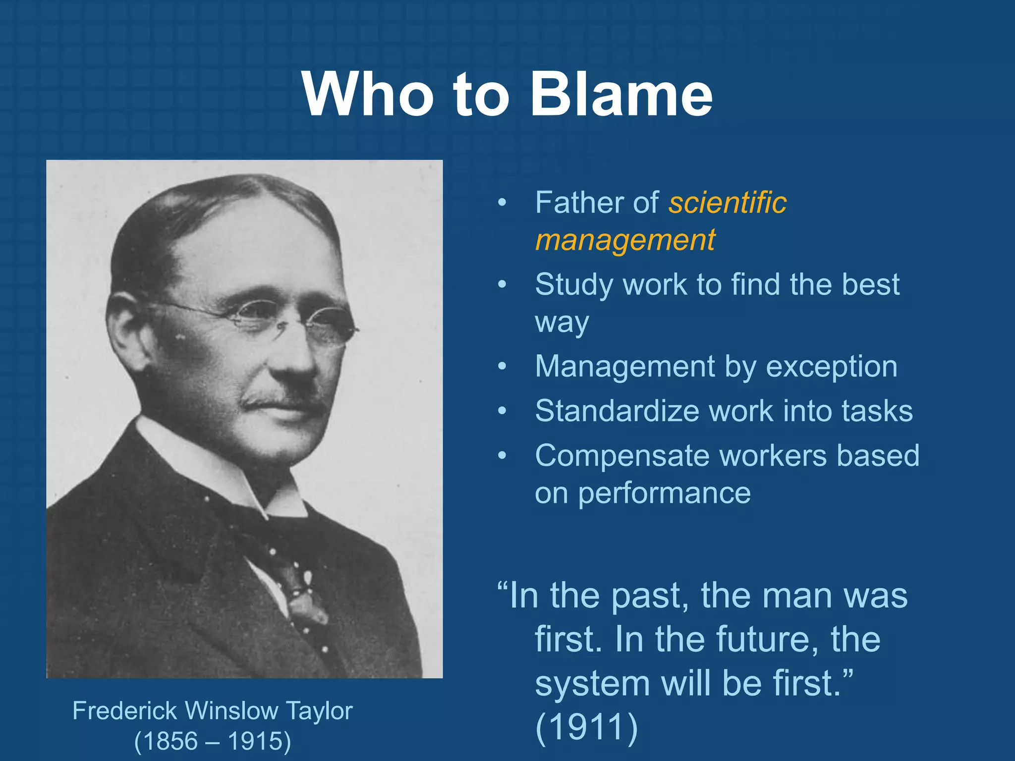 Who to BlameFather of scientific managementStudy work to find the best wayManagement by exceptionStandardize work into tasksCompensate workers based on performance“In the past, the man was first. In the future, the system will be first.” (1911)Frederick Winslow Taylor(1856 – 1915)