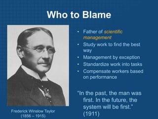 Who to BlameFather of scientific managementStudy work to find the best wayManagement by exceptionStandardize work into tasksCompensate workers based on performance“In the past, the man was first. In the future, the system will be first.” (1911)Frederick Winslow Taylor(1856 – 1915)