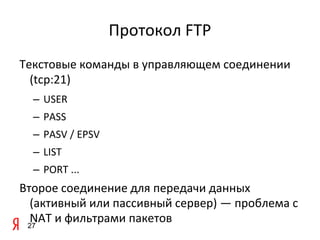 Протокол FTP
Текстовые команды в управляющем соединении
  (tcp:21)
  – USER
  – PASS
  – PASV / EPSV
  – LIST
  – PORT ...
Второе соединение для передачи данных
  (активный или пассивный сервер) — проблема с
  NAT и фильтрами пакетов
 27
 