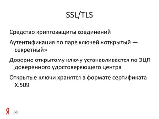 SSL/TLS
Средство криптозащиты соединений
Аутентификация по паре ключей «открытый —
 секретный»
Доверие открытому ключу устанавливается по ЭЦП
 доверенного удостоверяющего центра
Открытые ключи хранятся в формате сертификата
 X.509



 38
 