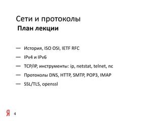Сети и протоколы
    План лекции

— История, ISO OSI, IETF RFC
— IPv4 и IPv6
— TCP/IP, инструменты: ip, netstat, telnet, nc
— Протоколы DNS, HTTP, SMTP, POP3, IMAP
— SSL/TLS, openssl




4
 
