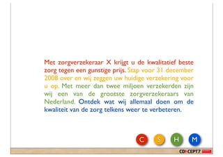 Met zorgverzekeraar X krijgt u de kwalitatief beste
zorg tegen een gunstige prijs. Stap voor 31 december
2008 over en wij zeggen uw huidige verzekering voor
u op. Met meer dan twee miljoen verzekerden zijn
wij een van de grootste zorgverzekeraars van
Nederland. Ontdek wat wij allemaal doen om de
kwaliteit van de zorg telkens weer te verbeteren.



                                 C     S     H     M
 