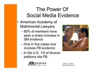 The Power Of
      Social Media Evidence
•  American Academy of
   Matrimonial Lawyers
  –  80% of members have
     seen a sharp increase in
     SM evidence
  –  One in five cases now
     involves FB evidence
  –  In the U.K. 1/5 of divorce
     petitions cite FB
                                   April 11-13, 2011
                                  www.techshow.com
 