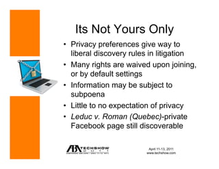 Its Not Yours Only
•  Privacy preferences give way to
   liberal discovery rules in litigation
•  Many rights are waived upon joining,
   or by default settings
•  Information may be subject to
   subpoena
•  Little to no expectation of privacy
•  Leduc v. Roman (Quebec)-private
   Facebook page still discoverable

                          April 11-13, 2011
                         www.techshow.com
 