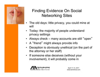 Finding Evidence On Social
         Networking Sites
•  The old days: little privacy, you could mine at
   will
•  Today: the majority of people understand
   privacy settings
•  Always check – many accounts are still open
•  A friend might always provide info
•  Deception is obviously unethical (on the part of
   the attorney or her staff)
•  If someone else deceives (without your
   involvement), it will probably come in

                                April 11-13, 2011
                               www.techshow.com
 