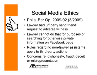 Social Media Ethics
•  Phila. Bar Op. 2009-02 (3/2009)
•  Lawyer had 3rd party send friend
   request to adverse witness
•  Lawyer cannot do that for purposes of
   searching for otherwise private
   information on Facebook page
•  Rules regarding non-lawyer assistants
   apply to third-party actions
•  Concerns re: dishonesty, fraud, deceit
   or misrepresentation
                            April 11-13, 2011
                           www.techshow.com
 