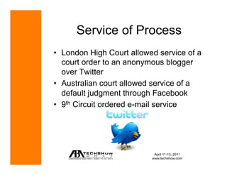 Service of Process
•  London High Court allowed service of a
   court order to an anonymous blogger
   over Twitter
•  Australian court allowed service of a
   default judgment through Facebook
•  9th Circuit ordered e-mail service




                            April 11-13, 2011
                           www.techshow.com
 