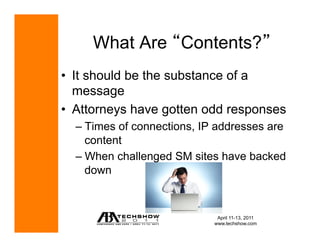 What Are Contents?
•  It should be the substance of a
   message
•  Attorneys have gotten odd responses
  –  Times of connections, IP addresses are
     content
  –  When challenged SM sites have backed
     down



                              April 11-13, 2011
                             www.techshow.com
 