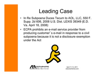 Leading Case
•  In Re Subpoena Duces Tecum to AOL, LLC, 550 F.
   Supp. 2d 606, 2008 U.S. Dist. LEXIS 39349 (E.D.
   Va. April 18, 2008)
•  ECPA prohibits an e-mail service provider from
   producing customer s e-mail in response to a civil
   subpoena because it is not a disclosure exemption
   under the Act




                                  April 11-13, 2011
                                 www.techshow.com
 